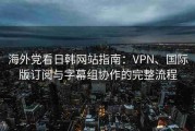 海外党看日韩网站指南：VPN、国际版订阅与字幕组协作的完整流程