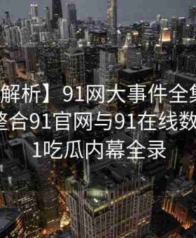 【独家解析】91网大事件全集：黑料网如何整合91官网与91在线数据揭示91吃瓜内幕全录