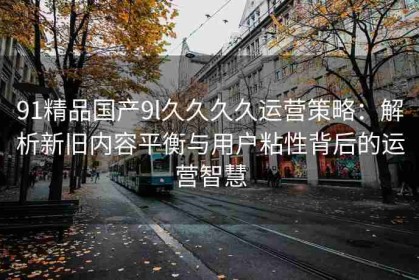 91精品国产9l久久久久运营策略：解析新旧内容平衡与用户粘性背后的运营智慧