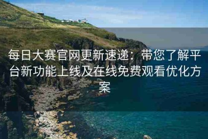 每日大赛官网更新速递：带您了解平台新功能上线及在线免费观看优化方案