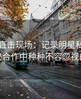 51八卦直击现场：记录明星私下密谋与隐秘合作中种种不容忽视的内幕