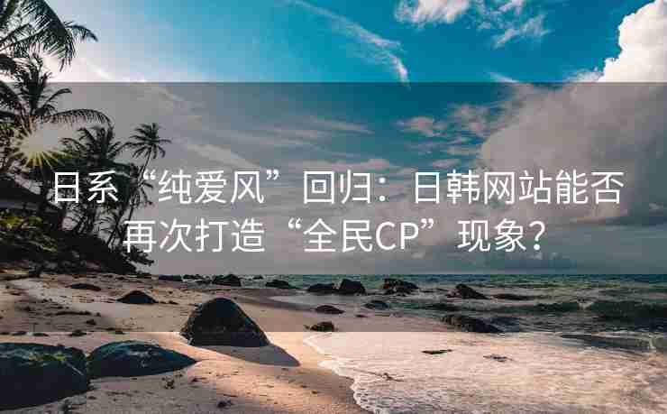 日系“纯爱风”回归：日韩网站能否再次打造“全民CP”现象？