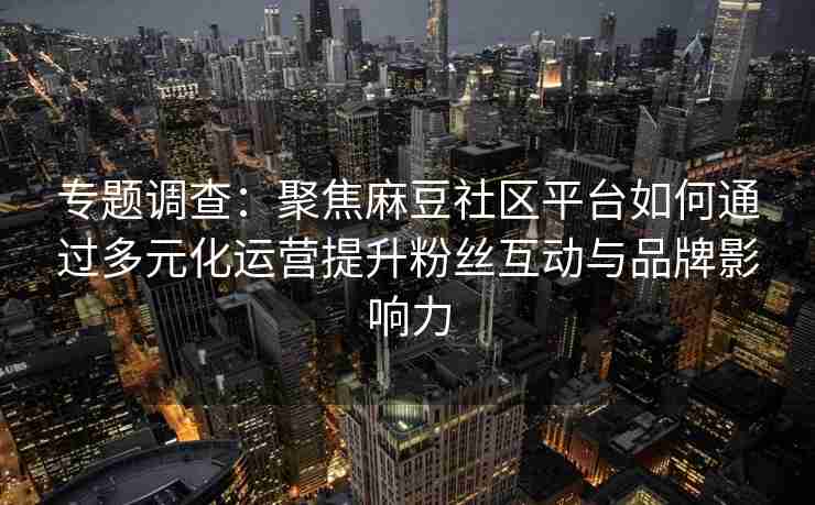 专题调查：聚焦麻豆社区平台如何通过多元化运营提升粉丝互动与品牌影响力