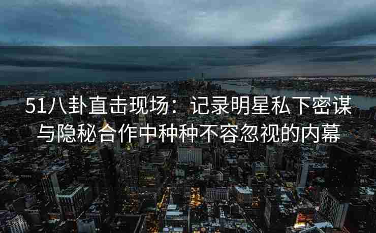 51八卦直击现场：记录明星私下密谋与隐秘合作中种种不容忽视的内幕