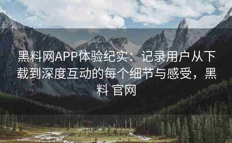 黑料网APP体验纪实：记录用户从下载到深度互动的每个细节与感受，黑料 官网