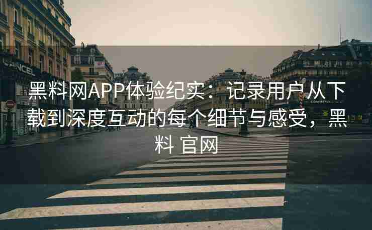 黑料网APP体验纪实：记录用户从下载到深度互动的每个细节与感受，黑料 官网