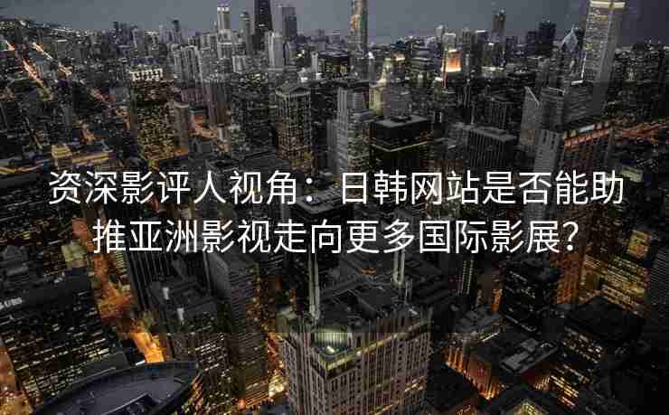 资深影评人视角：日韩网站是否能助推亚洲影视走向更多国际影展？