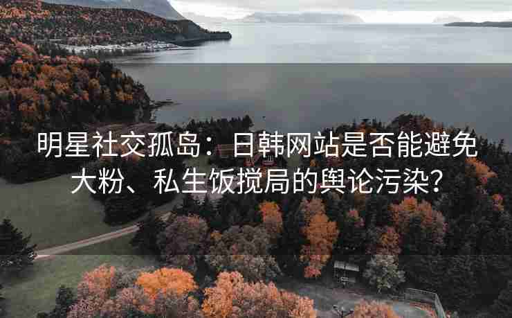明星社交孤岛：日韩网站是否能避免大粉、私生饭搅局的舆论污染？