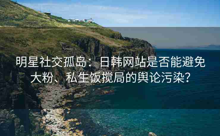 明星社交孤岛：日韩网站是否能避免大粉、私生饭搅局的舆论污染？