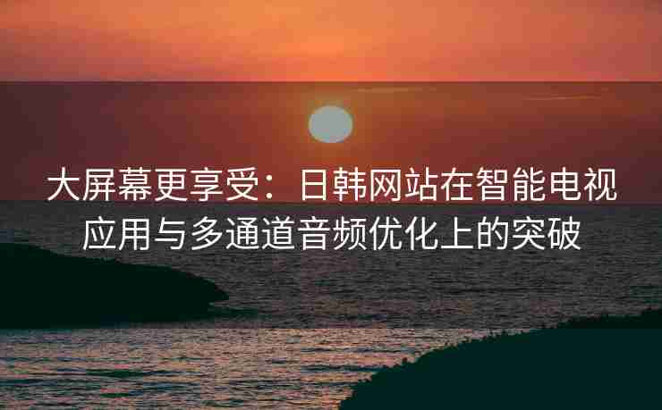 大屏幕更享受：日韩网站在智能电视应用与多通道音频优化上的突破