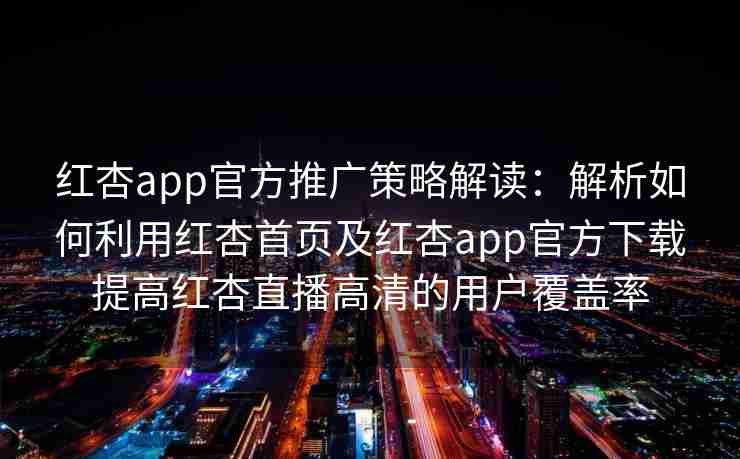 红杏app官方推广策略解读：解析如何利用红杏首页及红杏app官方下载提高红杏直播高清的用户覆盖率