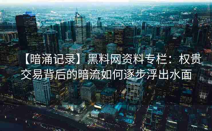【暗涌记录】黑料网资料专栏：权贵交易背后的暗流如何逐步浮出水面