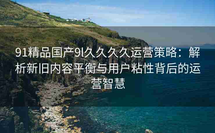 91精品国产9l久久久久运营策略：解析新旧内容平衡与用户粘性背后的运营智慧