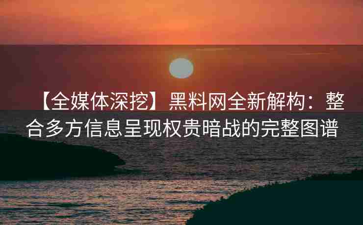 【全媒体深挖】黑料网全新解构：整合多方信息呈现权贵暗战的完整图谱