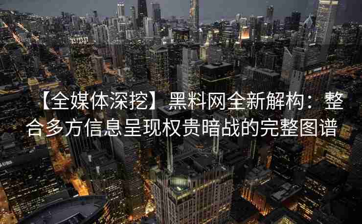 【全媒体深挖】黑料网全新解构：整合多方信息呈现权贵暗战的完整图谱