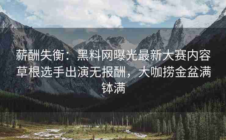 薪酬失衡：黑料网曝光最新大赛内容草根选手出演无报酬，大咖捞金盆满钵满