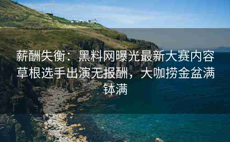 薪酬失衡：黑料网曝光最新大赛内容草根选手出演无报酬，大咖捞金盆满钵满