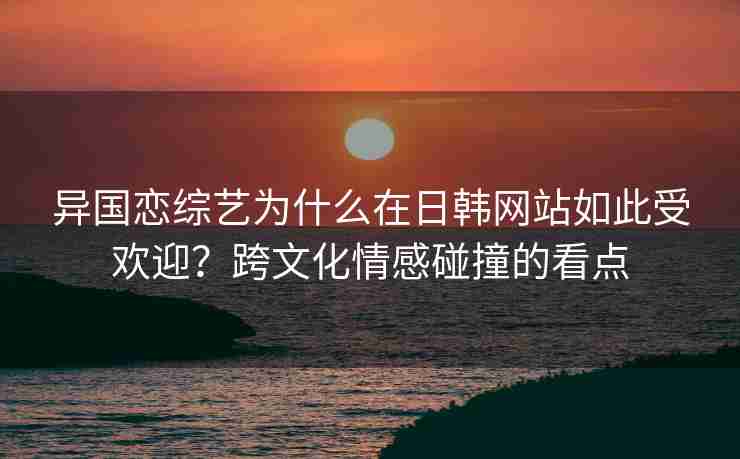 异国恋综艺为什么在日韩网站如此受欢迎？跨文化情感碰撞的看点