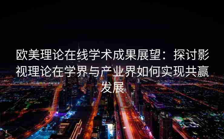 欧美理论在线学术成果展望：探讨影视理论在学界与产业界如何实现共赢发展