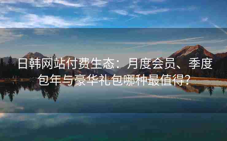 日韩网站付费生态：月度会员、季度包年与豪华礼包哪种最值得？