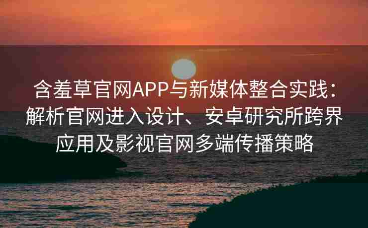 含羞草官网APP与新媒体整合实践：解析官网进入设计、安卓研究所跨界应用及影视官网多端传播策略