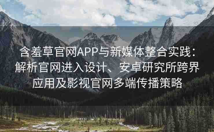 含羞草官网APP与新媒体整合实践：解析官网进入设计、安卓研究所跨界应用及影视官网多端传播策略