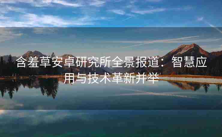 含羞草安卓研究所全景报道：智慧应用与技术革新并举