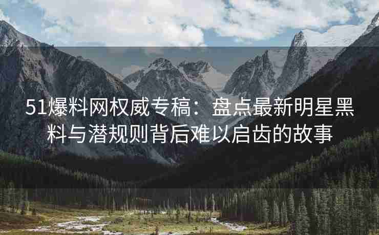 51爆料网权威专稿：盘点最新明星黑料与潜规则背后难以启齿的故事