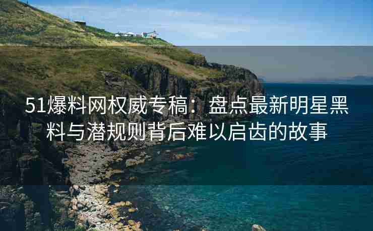 51爆料网权威专稿：盘点最新明星黑料与潜规则背后难以启齿的故事