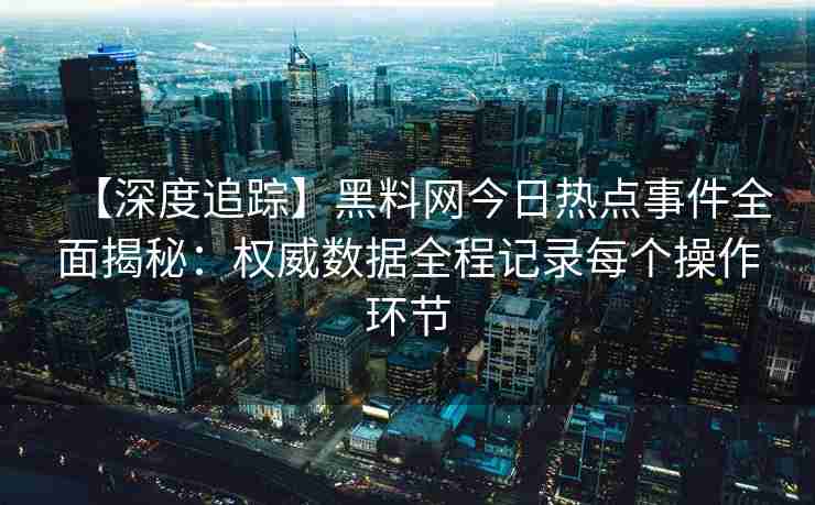 【深度追踪】黑料网今日热点事件全面揭秘：权威数据全程记录每个操作环节