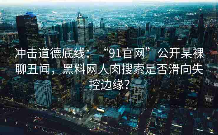 冲击道德底线：“91官网”公开某裸聊丑闻，黑料网人肉搜索是否滑向失控边缘？