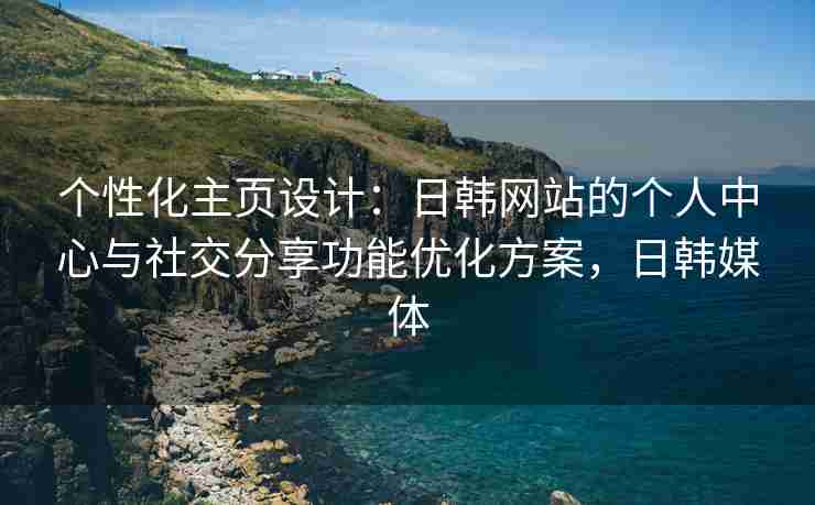 个性化主页设计：日韩网站的个人中心与社交分享功能优化方案，日韩媒体