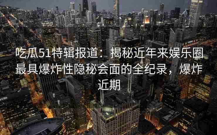 吃瓜51特辑报道：揭秘近年来娱乐圈最具爆炸性隐秘会面的全纪录，爆炸近期