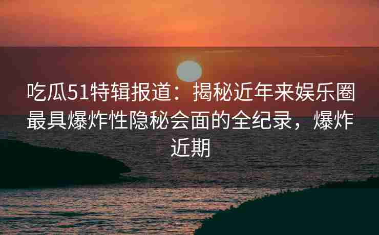 吃瓜51特辑报道：揭秘近年来娱乐圈最具爆炸性隐秘会面的全纪录，爆炸近期