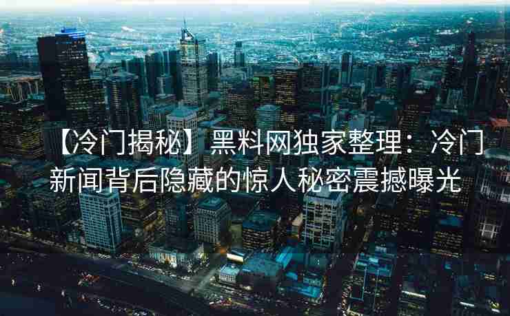【冷门揭秘】黑料网独家整理：冷门新闻背后隐藏的惊人秘密震撼曝光