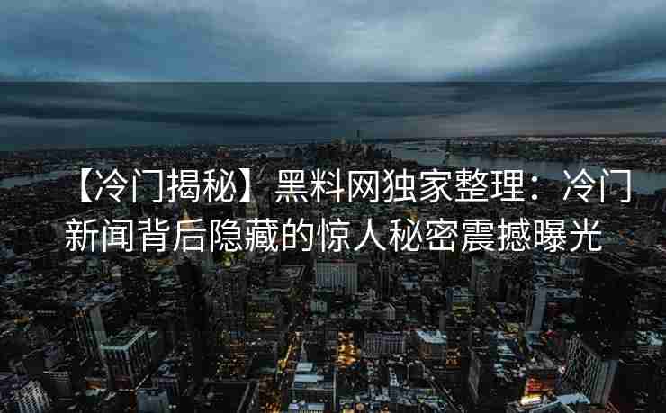 【冷门揭秘】黑料网独家整理：冷门新闻背后隐藏的惊人秘密震撼曝光
