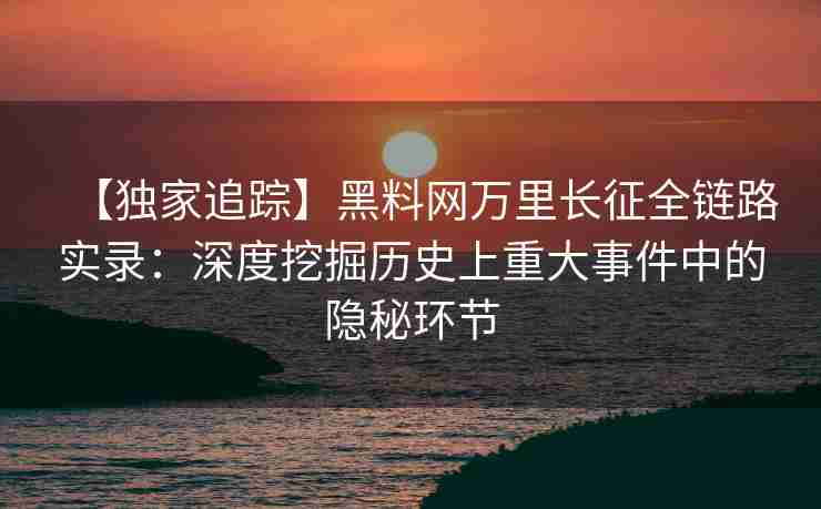 【独家追踪】黑料网万里长征全链路实录：深度挖掘历史上重大事件中的隐秘环节