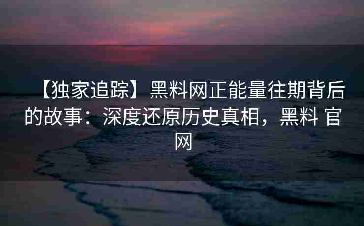 【独家追踪】黑料网正能量往期背后的故事：深度还原历史真相，黑料 官网