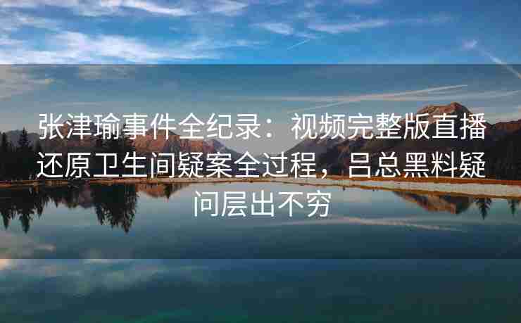张津瑜事件全纪录：视频完整版直播还原卫生间疑案全过程，吕总黑料疑问层出不穷