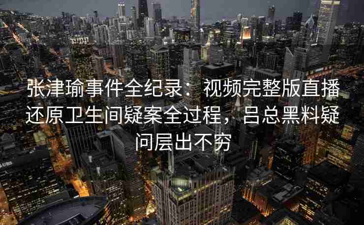 张津瑜事件全纪录：视频完整版直播还原卫生间疑案全过程，吕总黑料疑问层出不穷