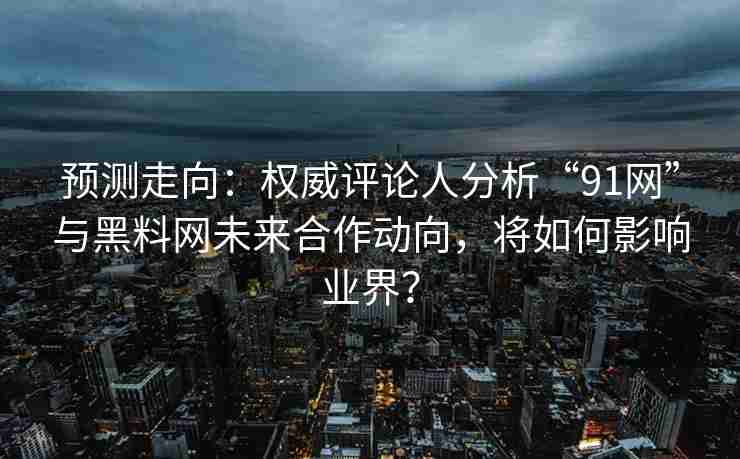 预测走向：权威评论人分析“91网”与黑料网未来合作动向，将如何影响业界？