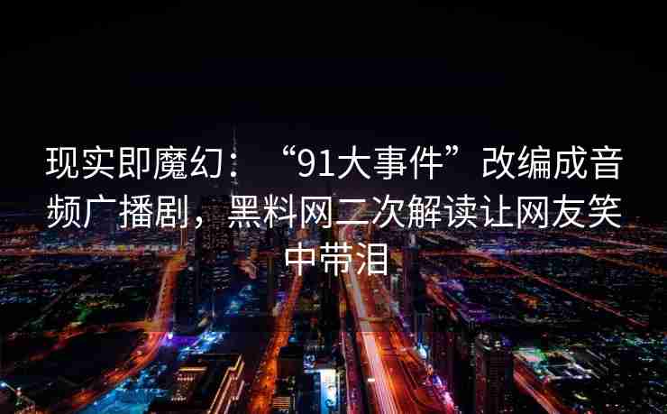 现实即魔幻：“91大事件”改编成音频广播剧，黑料网二次解读让网友笑中带泪