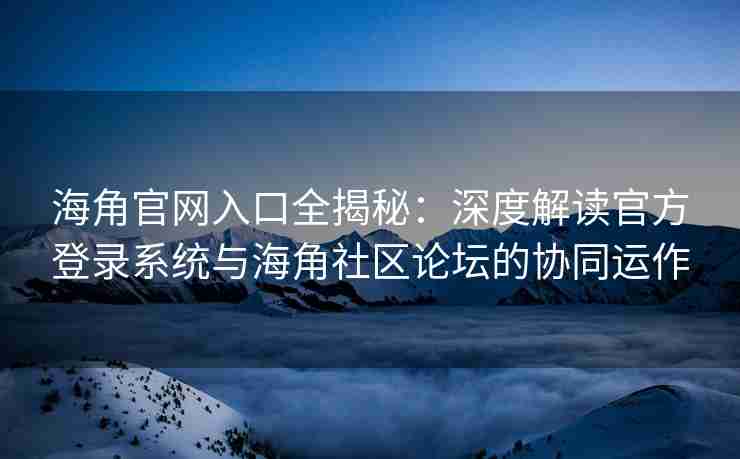 海角官网入口全揭秘：深度解读官方登录系统与海角社区论坛的协同运作