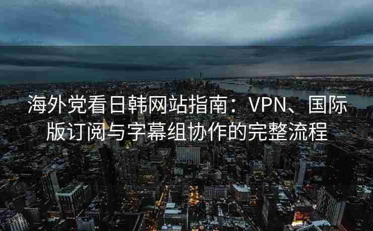 海外党看日韩网站指南：VPN、国际版订阅与字幕组协作的完整流程