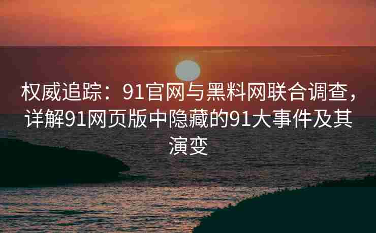 权威追踪：91官网与黑料网联合调查，详解91网页版中隐藏的91大事件及其演变