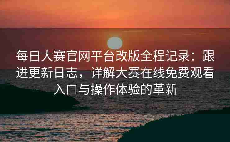 每日大赛官网平台改版全程记录：跟进更新日志，详解大赛在线免费观看入口与操作体验的革新