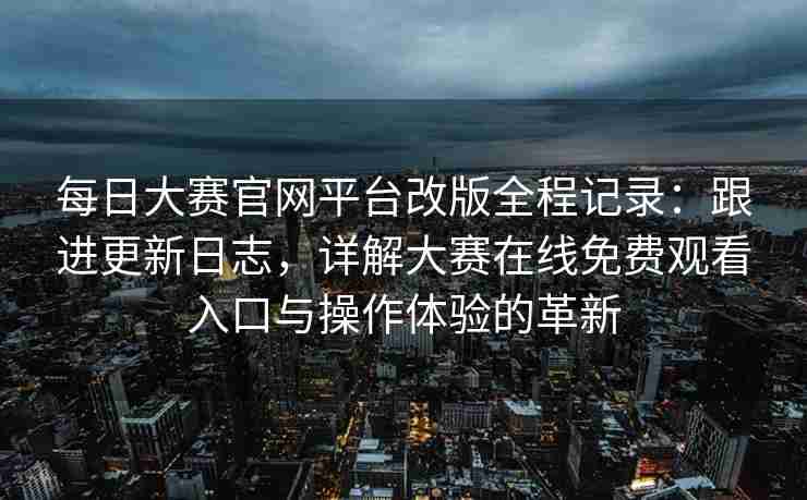 每日大赛官网平台改版全程记录：跟进更新日志，详解大赛在线免费观看入口与操作体验的革新
