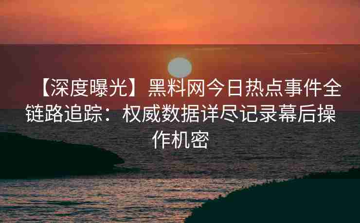 【深度曝光】黑料网今日热点事件全链路追踪：权威数据详尽记录幕后操作机密