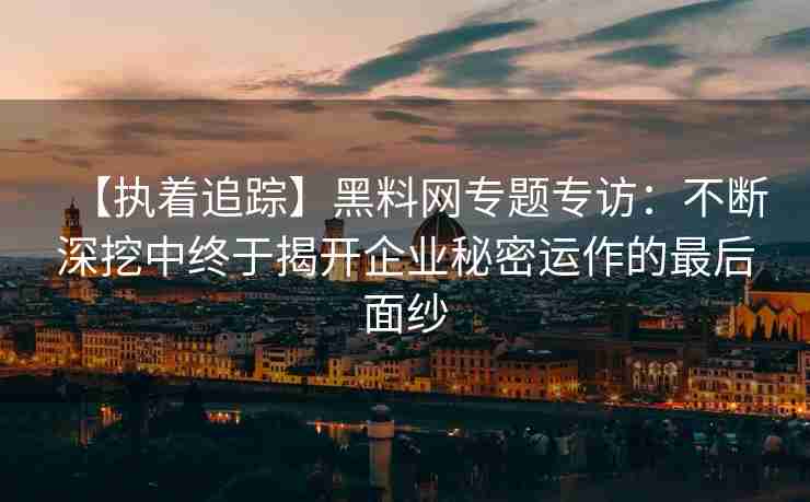 【执着追踪】黑料网专题专访：不断深挖中终于揭开企业秘密运作的最后面纱