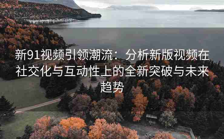新91视频引领潮流：分析新版视频在社交化与互动性上的全新突破与未来趋势